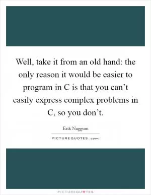 Well, take it from an old hand: the only reason it would be easier to program in C is that you can’t easily express complex problems in C, so you don’t Picture Quote #1