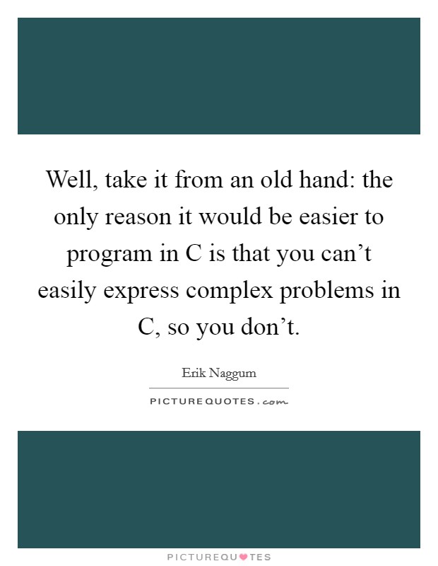 Well, take it from an old hand: the only reason it would be easier to program in C is that you can't easily express complex problems in C, so you don't. Picture Quote #1