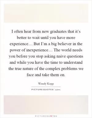 I often hear from new graduates that it’s better to wait until you have more experience.... But I’m a big believer in the power of inexperience.... The world needs you before you stop asking naive questions and while you have the time to understand the true nature of the complex problems we face and take them on Picture Quote #1