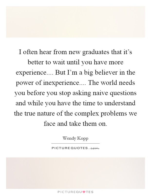 I often hear from new graduates that it's better to wait until you have more experience.... But I'm a big believer in the power of inexperience.... The world needs you before you stop asking naive questions and while you have the time to understand the true nature of the complex problems we face and take them on. Picture Quote #1
