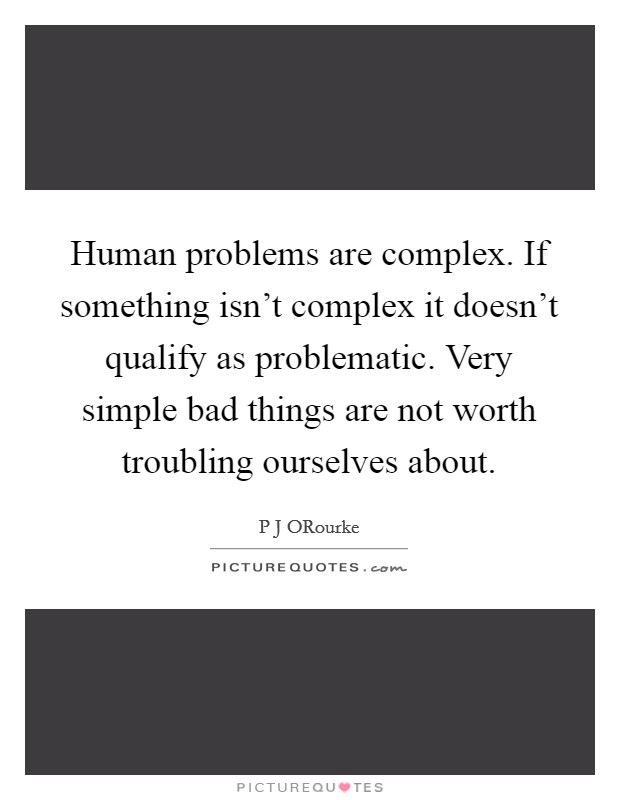 Human problems are complex. If something isn't complex it doesn't qualify as problematic. Very simple bad things are not worth troubling ourselves about. Picture Quote #1