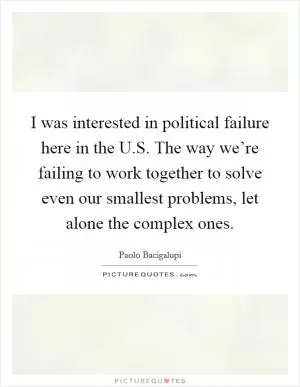 I was interested in political failure here in the U.S. The way we’re failing to work together to solve even our smallest problems, let alone the complex ones Picture Quote #1