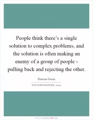 People think there’s a single solution to complex problems, and the solution is often making an enemy of a group of people - pulling back and rejecting the other Picture Quote #1