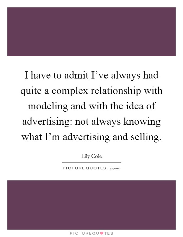I have to admit I've always had quite a complex relationship with modeling and with the idea of advertising: not always knowing what I'm advertising and selling. Picture Quote #1