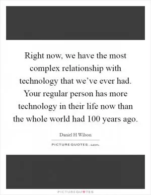 Right now, we have the most complex relationship with technology that we’ve ever had. Your regular person has more technology in their life now than the whole world had 100 years ago Picture Quote #1