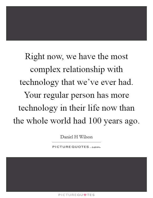 Right now, we have the most complex relationship with technology that we've ever had. Your regular person has more technology in their life now than the whole world had 100 years ago. Picture Quote #1