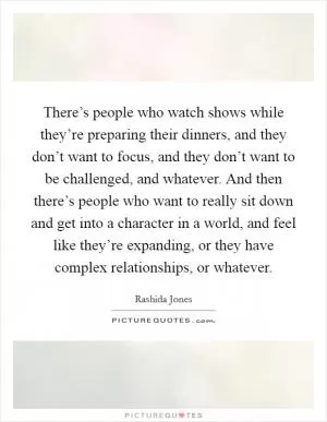 There’s people who watch shows while they’re preparing their dinners, and they don’t want to focus, and they don’t want to be challenged, and whatever. And then there’s people who want to really sit down and get into a character in a world, and feel like they’re expanding, or they have complex relationships, or whatever Picture Quote #1