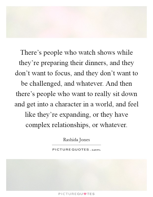There's people who watch shows while they're preparing their dinners, and they don't want to focus, and they don't want to be challenged, and whatever. And then there's people who want to really sit down and get into a character in a world, and feel like they're expanding, or they have complex relationships, or whatever. Picture Quote #1