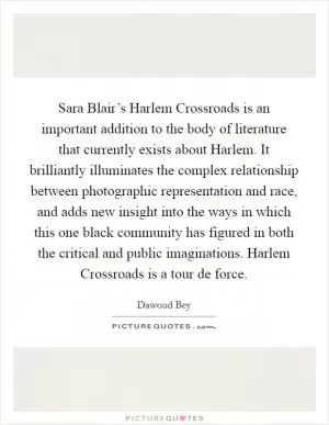 Sara Blair’s Harlem Crossroads is an important addition to the body of literature that currently exists about Harlem. It brilliantly illuminates the complex relationship between photographic representation and race, and adds new insight into the ways in which this one black community has figured in both the critical and public imaginations. Harlem Crossroads is a tour de force Picture Quote #1