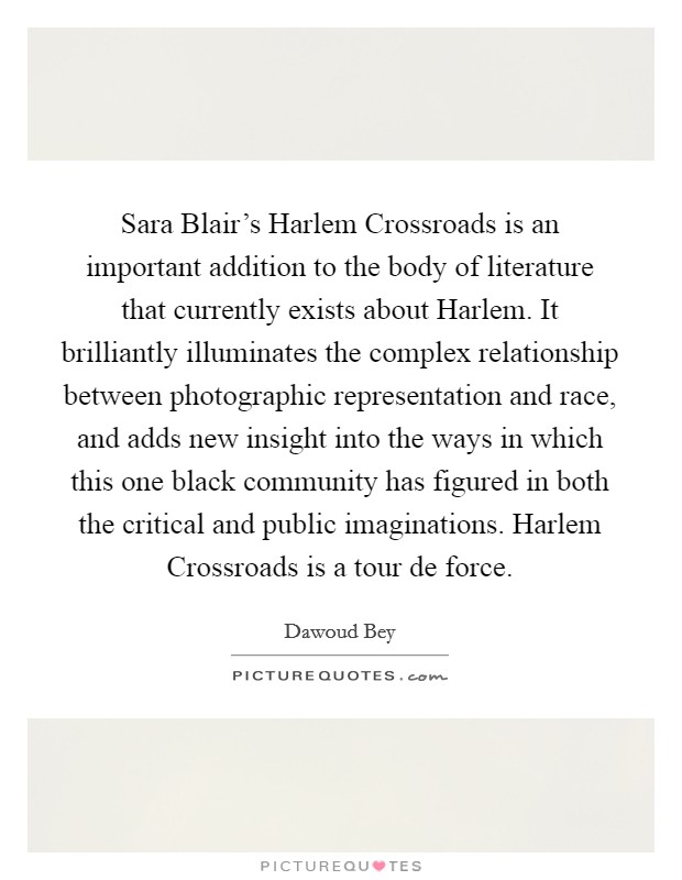Sara Blair's Harlem Crossroads is an important addition to the body of literature that currently exists about Harlem. It brilliantly illuminates the complex relationship between photographic representation and race, and adds new insight into the ways in which this one black community has figured in both the critical and public imaginations. Harlem Crossroads is a tour de force. Picture Quote #1