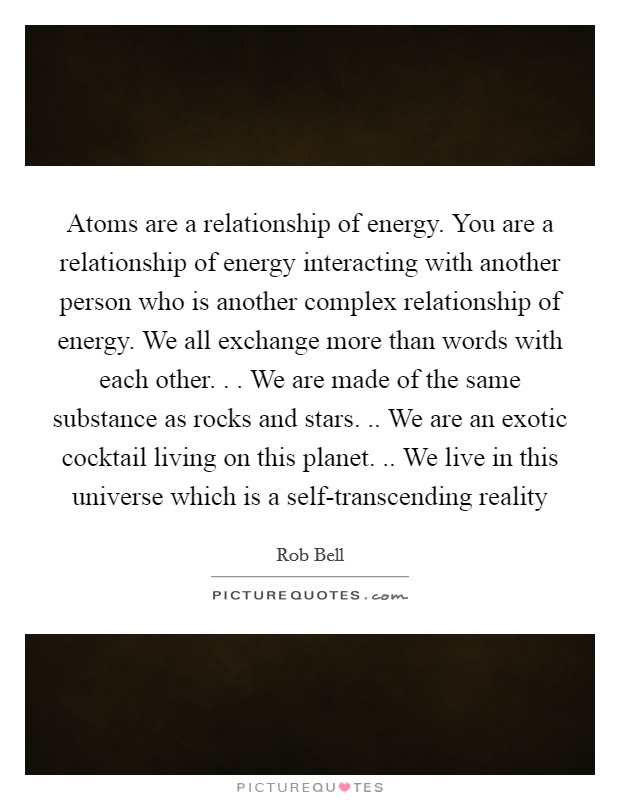 Atoms are a relationship of energy. You are a relationship of energy interacting with another person who is another complex relationship of energy. We all exchange more than words with each other. . . We are made of the same substance as rocks and stars. .. We are an exotic cocktail living on this planet. .. We live in this universe which is a self-transcending reality Picture Quote #1