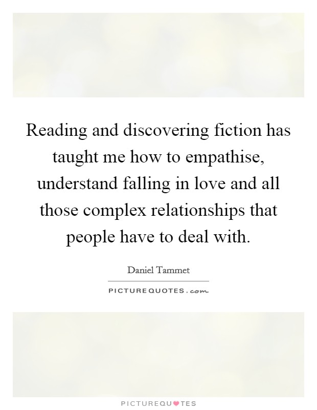 Reading and discovering fiction has taught me how to empathise, understand falling in love and all those complex relationships that people have to deal with. Picture Quote #1