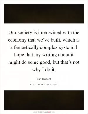 Our society is intertwined with the economy that we’ve built, which is a fantastically complex system. I hope that my writing about it might do some good, but that’s not why I do it Picture Quote #1