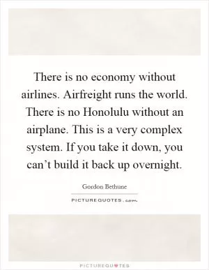 There is no economy without airlines. Airfreight runs the world. There is no Honolulu without an airplane. This is a very complex system. If you take it down, you can’t build it back up overnight Picture Quote #1