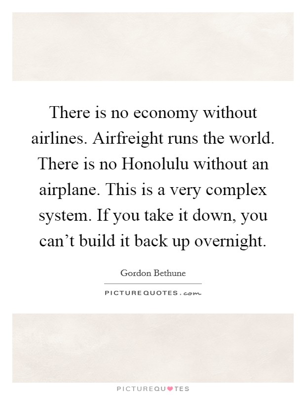 There is no economy without airlines. Airfreight runs the world. There is no Honolulu without an airplane. This is a very complex system. If you take it down, you can't build it back up overnight. Picture Quote #1