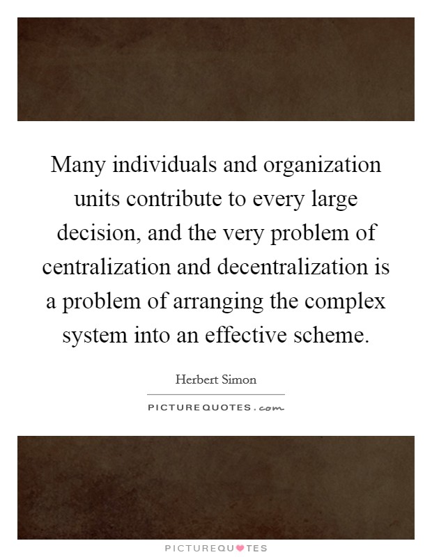 Many individuals and organization units contribute to every large decision, and the very problem of centralization and decentralization is a problem of arranging the complex system into an effective scheme. Picture Quote #1