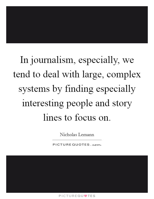 In journalism, especially, we tend to deal with large, complex systems by finding especially interesting people and story lines to focus on. Picture Quote #1