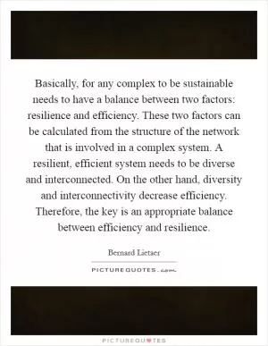 Basically, for any complex to be sustainable needs to have a balance between two factors: resilience and efficiency. These two factors can be calculated from the structure of the network that is involved in a complex system. A resilient, efficient system needs to be diverse and interconnected. On the other hand, diversity and interconnectivity decrease efficiency. Therefore, the key is an appropriate balance between efficiency and resilience Picture Quote #1