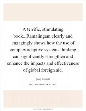 A terrific, stimulating book...Ramalingam clearly and engagingly shows how the use of complex adaptive systems thinking can significantly strengthen and enhance the impacts and effectiveness of global foreign aid Picture Quote #1