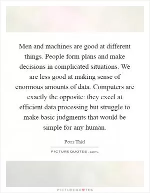 Men and machines are good at different things. People form plans and make decisions in complicated situations. We are less good at making sense of enormous amounts of data. Computers are exactly the opposite: they excel at efficient data processing but struggle to make basic judgments that would be simple for any human Picture Quote #1