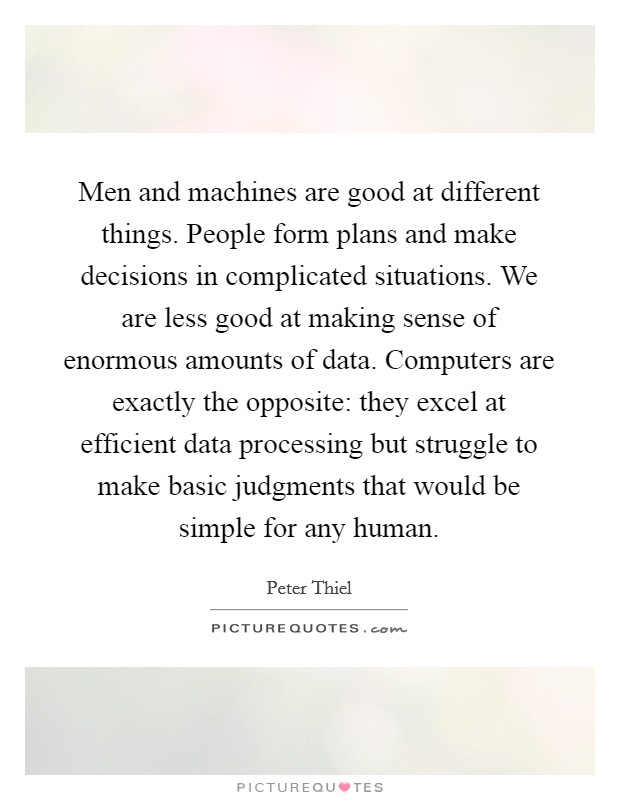 Men and machines are good at different things. People form plans and make decisions in complicated situations. We are less good at making sense of enormous amounts of data. Computers are exactly the opposite: they excel at efficient data processing but struggle to make basic judgments that would be simple for any human. Picture Quote #1