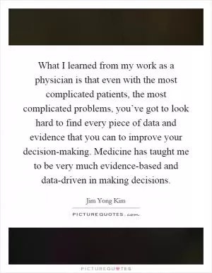What I learned from my work as a physician is that even with the most complicated patients, the most complicated problems, you’ve got to look hard to find every piece of data and evidence that you can to improve your decision-making. Medicine has taught me to be very much evidence-based and data-driven in making decisions Picture Quote #1