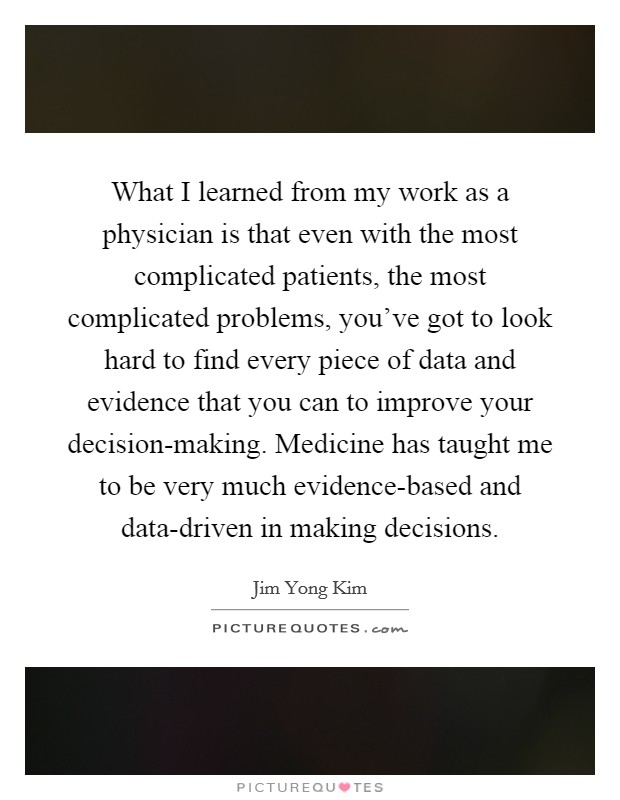 What I learned from my work as a physician is that even with the most complicated patients, the most complicated problems, you've got to look hard to find every piece of data and evidence that you can to improve your decision-making. Medicine has taught me to be very much evidence-based and data-driven in making decisions. Picture Quote #1