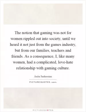 The notion that gaming was not for women rippled out into society, until we heard it not just from the games industry, but from our families, teachers and friends. As a consequence, I, like many women, had a complicated, love-hate relationship with gaming culture Picture Quote #1
