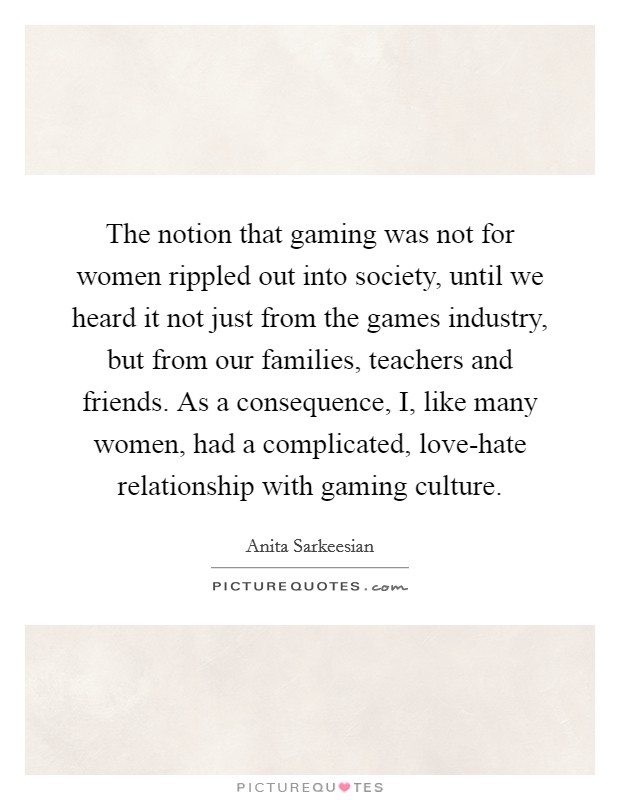 The notion that gaming was not for women rippled out into society, until we heard it not just from the games industry, but from our families, teachers and friends. As a consequence, I, like many women, had a complicated, love-hate relationship with gaming culture. Picture Quote #1