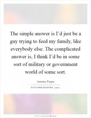The simple answer is I’d just be a guy trying to feed my family, like everybody else. The complicated answer is, I think I’d be in some sort of military or government world of some sort Picture Quote #1