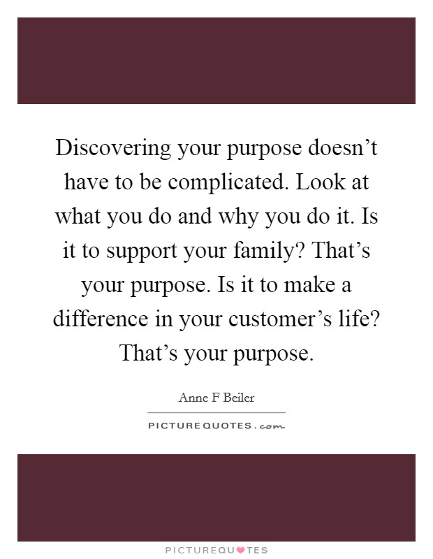 Discovering your purpose doesn't have to be complicated. Look at what you do and why you do it. Is it to support your family? That's your purpose. Is it to make a difference in your customer's life? That's your purpose. Picture Quote #1