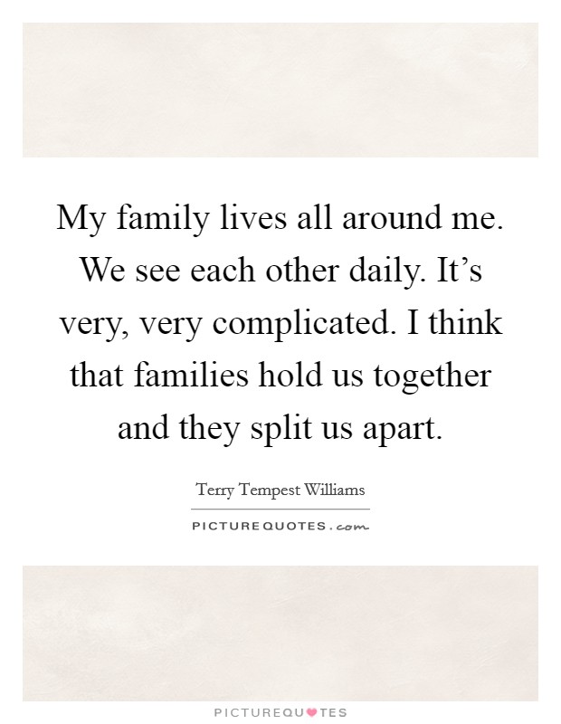 My family lives all around me. We see each other daily. It's very, very complicated. I think that families hold us together and they split us apart. Picture Quote #1