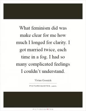 What feminism did was make clear for me how much I longed for clarity. I got married twice, each time in a fog. I had so many complicated feelings I couldn’t understand Picture Quote #1