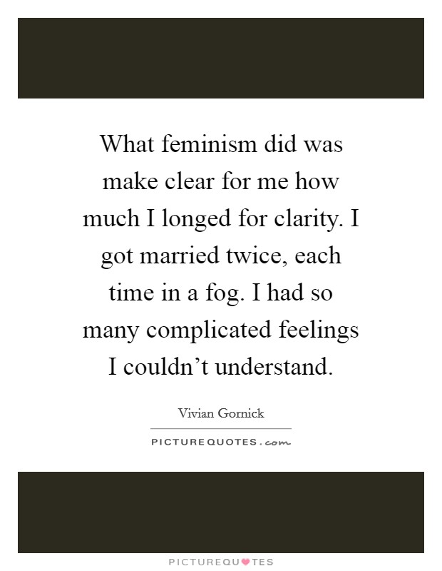What feminism did was make clear for me how much I longed for clarity. I got married twice, each time in a fog. I had so many complicated feelings I couldn't understand. Picture Quote #1