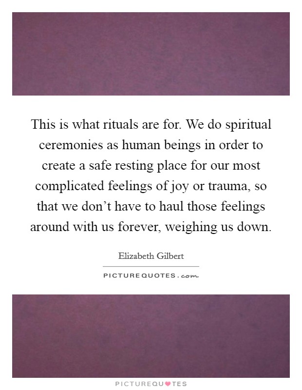 This is what rituals are for. We do spiritual ceremonies as human beings in order to create a safe resting place for our most complicated feelings of joy or trauma, so that we don't have to haul those feelings around with us forever, weighing us down. Picture Quote #1