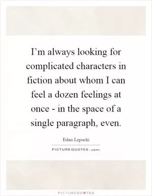 I’m always looking for complicated characters in fiction about whom I can feel a dozen feelings at once - in the space of a single paragraph, even Picture Quote #1