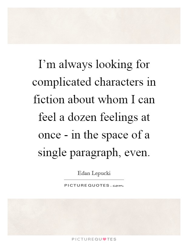 I'm always looking for complicated characters in fiction about whom I can feel a dozen feelings at once - in the space of a single paragraph, even. Picture Quote #1