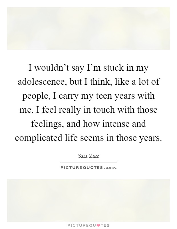 I wouldn't say I'm stuck in my adolescence, but I think, like a lot of people, I carry my teen years with me. I feel really in touch with those feelings, and how intense and complicated life seems in those years. Picture Quote #1