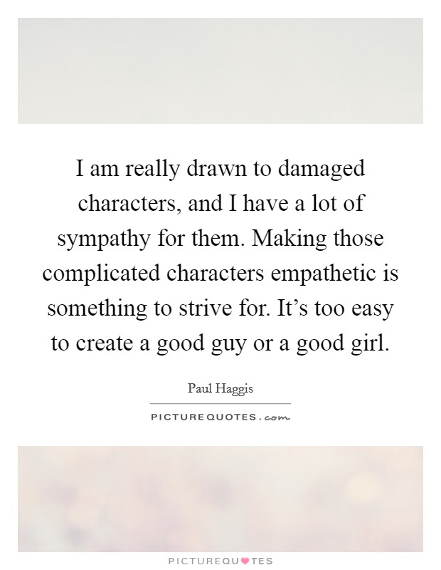 I am really drawn to damaged characters, and I have a lot of sympathy for them. Making those complicated characters empathetic is something to strive for. It's too easy to create a good guy or a good girl. Picture Quote #1