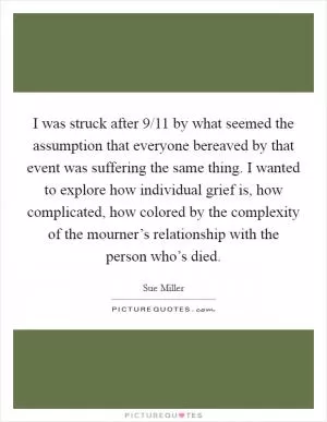 I was struck after 9/11 by what seemed the assumption that everyone bereaved by that event was suffering the same thing. I wanted to explore how individual grief is, how complicated, how colored by the complexity of the mourner’s relationship with the person who’s died Picture Quote #1
