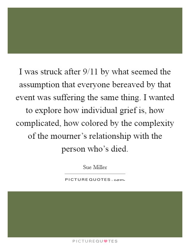 I was struck after 9/11 by what seemed the assumption that everyone bereaved by that event was suffering the same thing. I wanted to explore how individual grief is, how complicated, how colored by the complexity of the mourner's relationship with the person who's died. Picture Quote #1