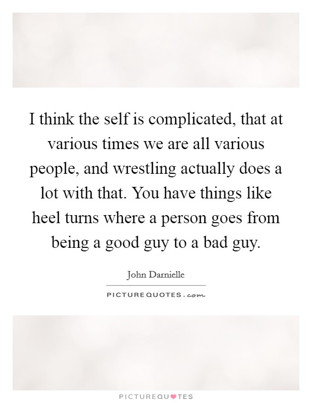 I think the self is complicated, that at various times we are all various people, and wrestling actually does a lot with that. You have things like heel turns where a person goes from being a good guy to a bad guy. Picture Quote #1