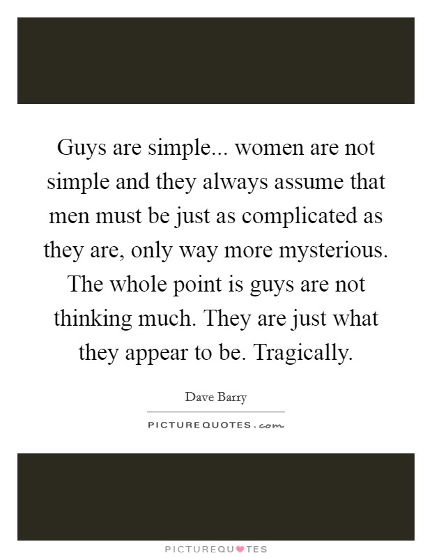 Guys are simple... women are not simple and they always assume that men must be just as complicated as they are, only way more mysterious. The whole point is guys are not thinking much. They are just what they appear to be. Tragically. Picture Quote #1