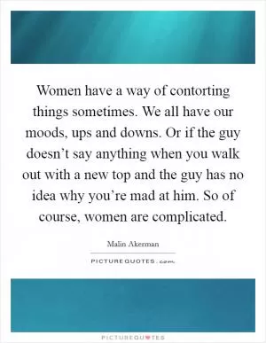 Women have a way of contorting things sometimes. We all have our moods, ups and downs. Or if the guy doesn’t say anything when you walk out with a new top and the guy has no idea why you’re mad at him. So of course, women are complicated Picture Quote #1