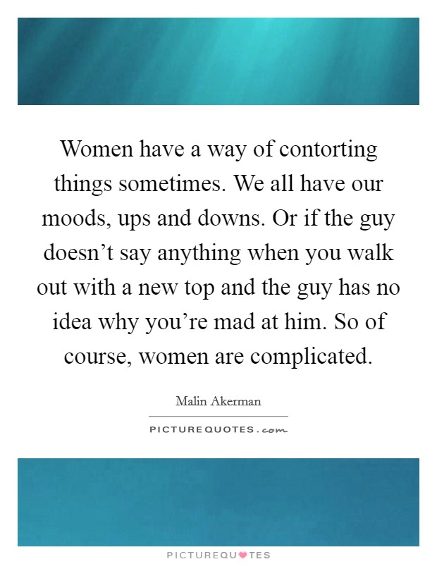 Women have a way of contorting things sometimes. We all have our moods, ups and downs. Or if the guy doesn't say anything when you walk out with a new top and the guy has no idea why you're mad at him. So of course, women are complicated. Picture Quote #1