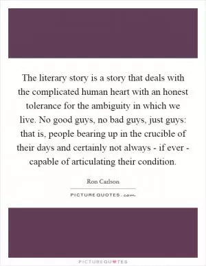 The literary story is a story that deals with the complicated human heart with an honest tolerance for the ambiguity in which we live. No good guys, no bad guys, just guys: that is, people bearing up in the crucible of their days and certainly not always - if ever - capable of articulating their condition Picture Quote #1