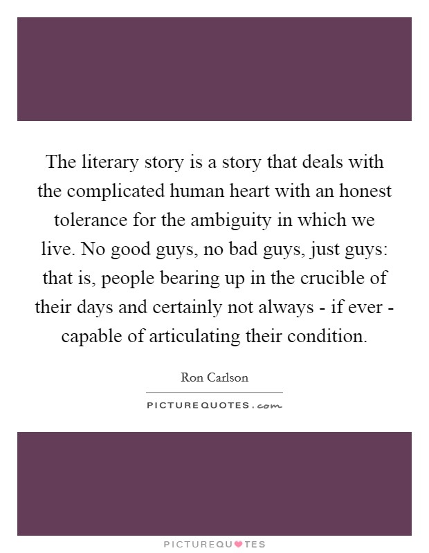 The literary story is a story that deals with the complicated human heart with an honest tolerance for the ambiguity in which we live. No good guys, no bad guys, just guys: that is, people bearing up in the crucible of their days and certainly not always - if ever - capable of articulating their condition. Picture Quote #1