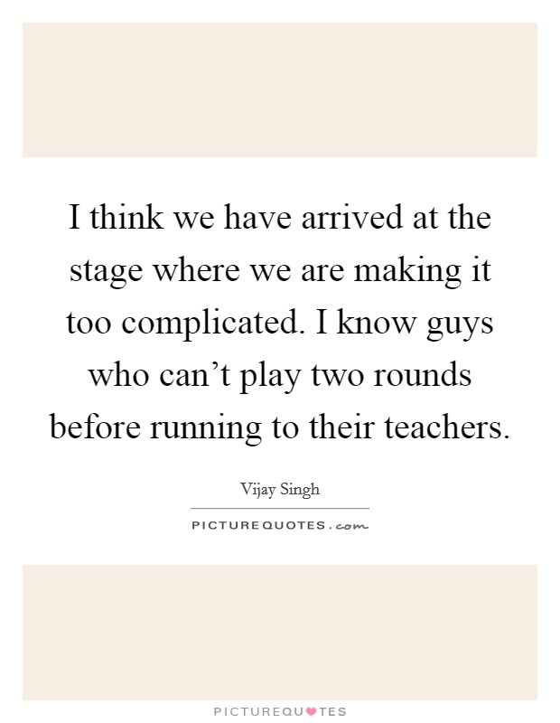 I think we have arrived at the stage where we are making it too complicated. I know guys who can't play two rounds before running to their teachers. Picture Quote #1