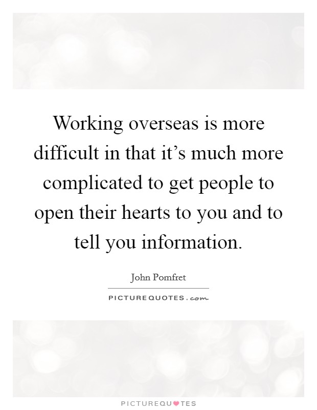 Working overseas is more difficult in that it's much more complicated to get people to open their hearts to you and to tell you information. Picture Quote #1