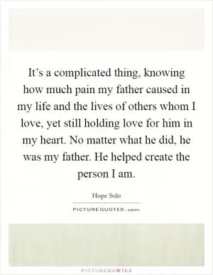 It’s a complicated thing, knowing how much pain my father caused in my life and the lives of others whom I love, yet still holding love for him in my heart. No matter what he did, he was my father. He helped create the person I am Picture Quote #1
